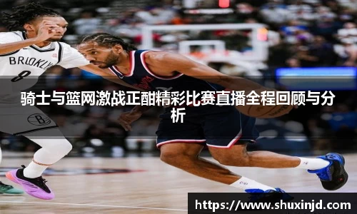 骑士与篮网激战正酣精彩比赛直播全程回顾与分析